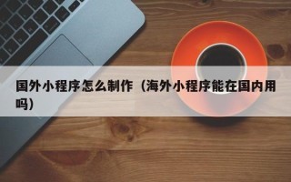 莘县国外小程序怎么制作（海外小程序能在国内用吗）