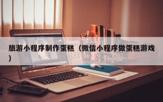 莘县旅游小程序制作蛋糕（微信小程序做蛋糕游戏）